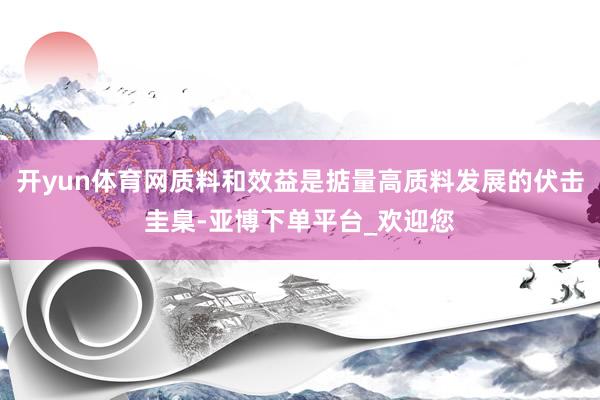 开yun体育网质料和效益是掂量高质料发展的伏击圭臬-亚博下单平台_欢迎您