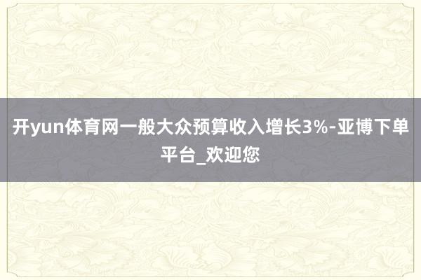 开yun体育网一般大众预算收入增长3%-亚博下单平台_欢迎您