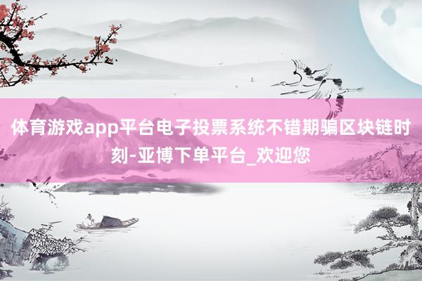 体育游戏app平台电子投票系统不错期骗区块链时刻-亚博下单平台_欢迎您