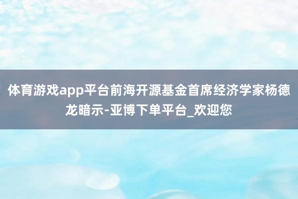 体育游戏app平台前海开源基金首席经济学家杨德龙暗示-亚博下单平台_欢迎您