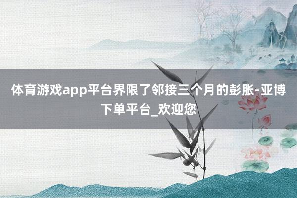 体育游戏app平台界限了邻接三个月的彭胀-亚博下单平台_欢迎您