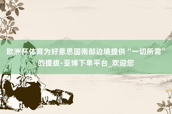 欧洲杯体育为好意思国南部边境提供“一切所需”的提拔-亚博下单平台_欢迎您