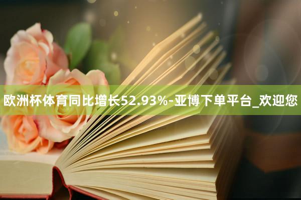 欧洲杯体育同比增长52.93%-亚博下单平台_欢迎您