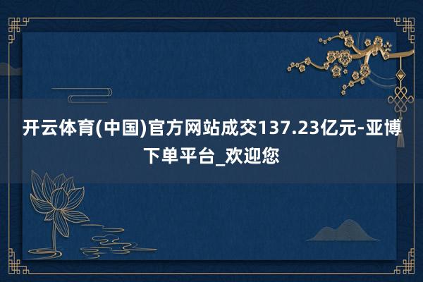 开云体育(中国)官方网站成交137.23亿元-亚博下单平台_欢迎您