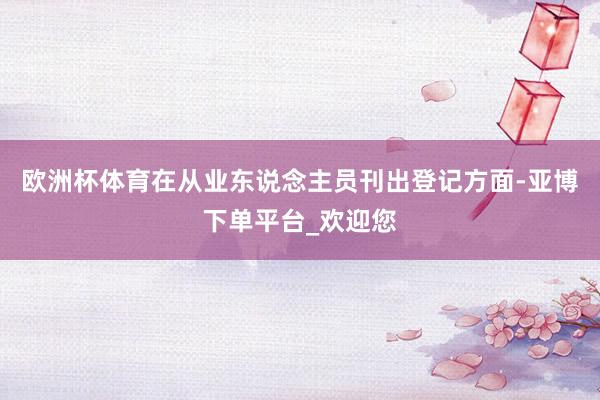 欧洲杯体育　　在从业东说念主员刊出登记方面-亚博下单平台_欢迎您