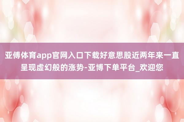 亚傅体育app官网入口下载好意思股近两年来一直呈现虚幻般的涨势-亚博下单平台_欢迎您
