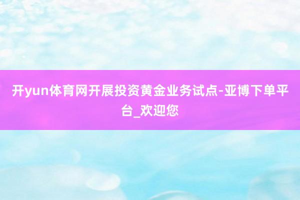 开yun体育网开展投资黄金业务试点-亚博下单平台_欢迎您