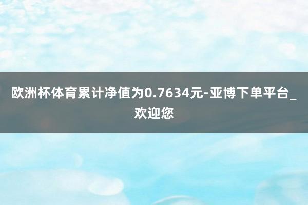 欧洲杯体育累计净值为0.7634元-亚博下单平台_欢迎您