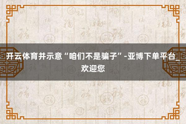 开云体育并示意“咱们不是骗子”-亚博下单平台_欢迎您