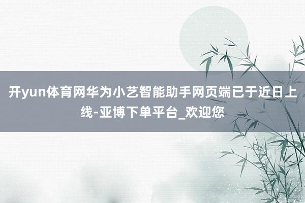 开yun体育网华为小艺智能助手网页端已于近日上线-亚博下单平台_欢迎您