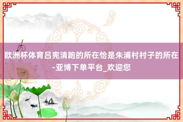 欧洲杯体育吕宪清跑的所在恰是朱浦村村子的所在-亚博下单平台_欢迎您