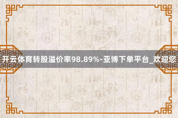 开云体育转股溢价率98.89%-亚博下单平台_欢迎您