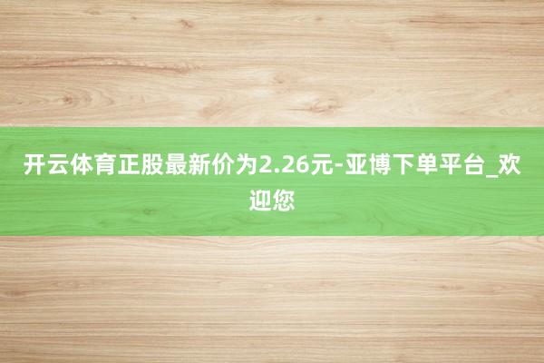 开云体育正股最新价为2.26元-亚博下单平台_欢迎您