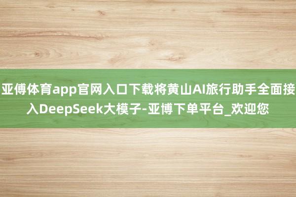 亚傅体育app官网入口下载将黄山AI旅行助手全面接入DeepSeek大模子-亚博下单平台_欢迎您