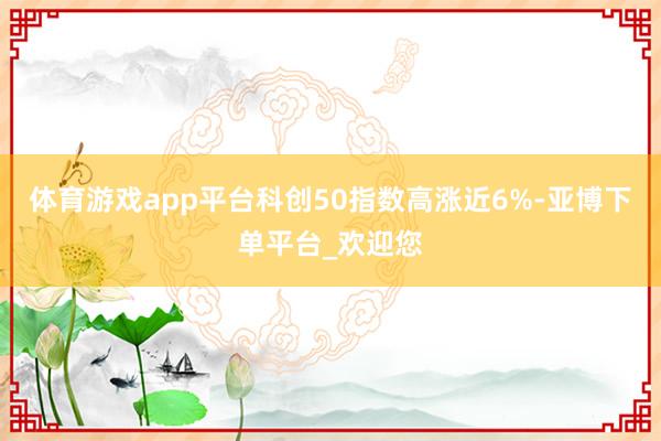 体育游戏app平台科创50指数高涨近6%-亚博下单平台_欢迎您