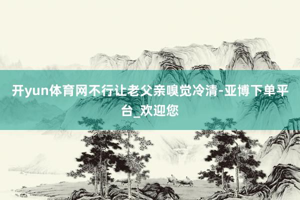 开yun体育网不行让老父亲嗅觉冷清-亚博下单平台_欢迎您