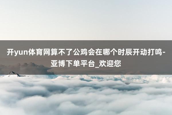 开yun体育网算不了公鸡会在哪个时辰开动打鸣-亚博下单平台_欢迎您