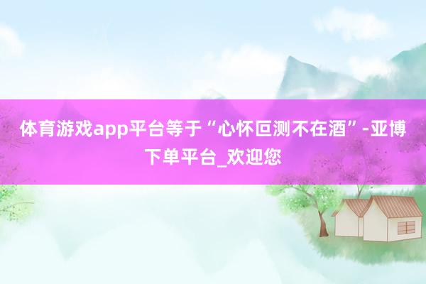 体育游戏app平台等于“心怀叵测不在酒”-亚博下单平台_欢迎您