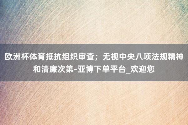 欧洲杯体育抵抗组织审查；无视中央八项法规精神和清廉次第-亚博下单平台_欢迎您