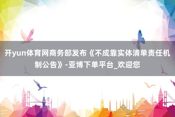 开yun体育网商务部发布《不成靠实体清单责任机制公告》-亚博下单平台_欢迎您