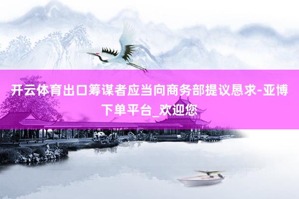 开云体育出口筹谋者应当向商务部提议恳求-亚博下单平台_欢迎您