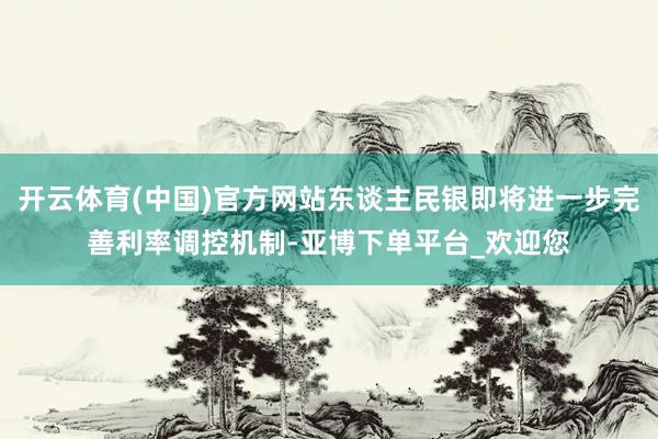 开云体育(中国)官方网站东谈主民银即将进一步完善利率调控机制-亚博下单平台_欢迎您