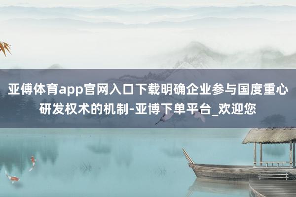 亚傅体育app官网入口下载明确企业参与国度重心研发权术的机制-亚博下单平台_欢迎您