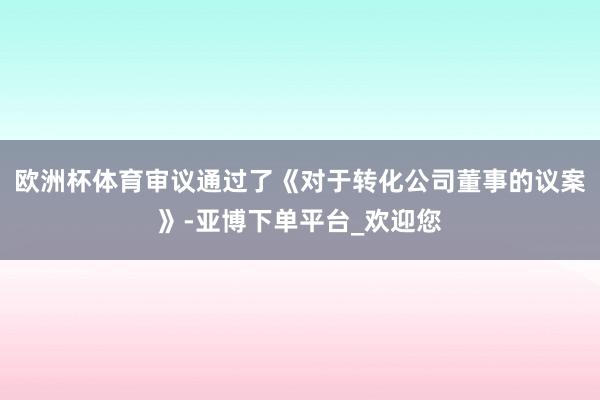 欧洲杯体育审议通过了《对于转化公司董事的议案》-亚博下单平台_欢迎您
