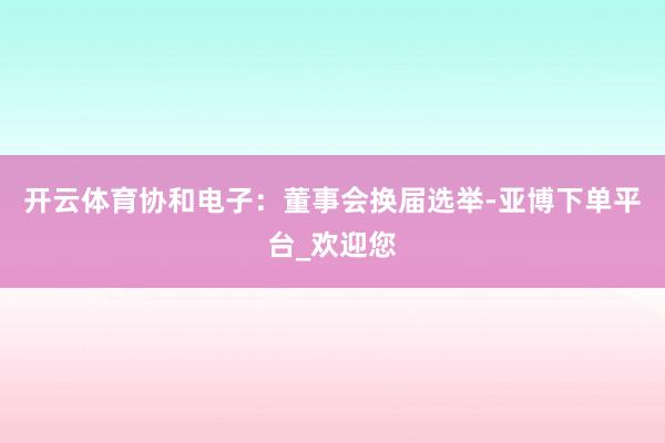 开云体育协和电子：董事会换届选举-亚博下单平台_欢迎您