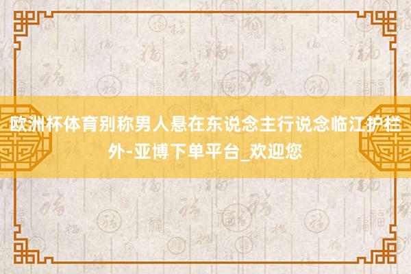 欧洲杯体育别称男人悬在东说念主行说念临江护栏外-亚博下单平台_欢迎您