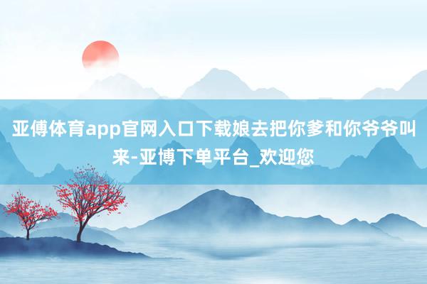 亚傅体育app官网入口下载娘去把你爹和你爷爷叫来-亚博下单平台_欢迎您