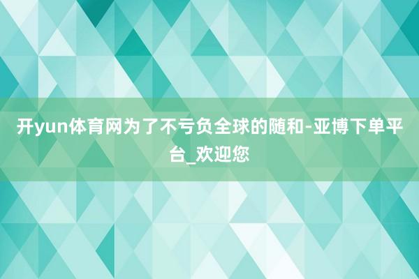 开yun体育网为了不亏负全球的随和-亚博下单平台_欢迎您