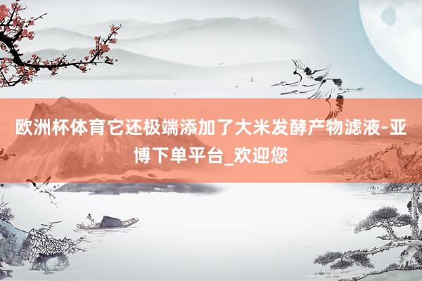 欧洲杯体育它还极端添加了大米发酵产物滤液-亚博下单平台_欢迎您