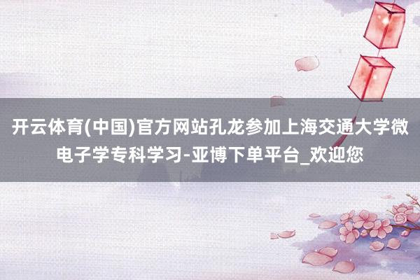 开云体育(中国)官方网站孔龙参加上海交通大学微电子学专科学习-亚博下单平台_欢迎您