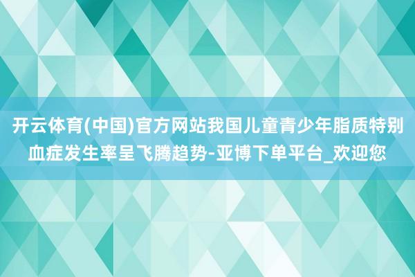 开云体育(中国)官方网站我国儿童青少年脂质特别血症发生率呈飞腾趋势-亚博下单平台_欢迎您