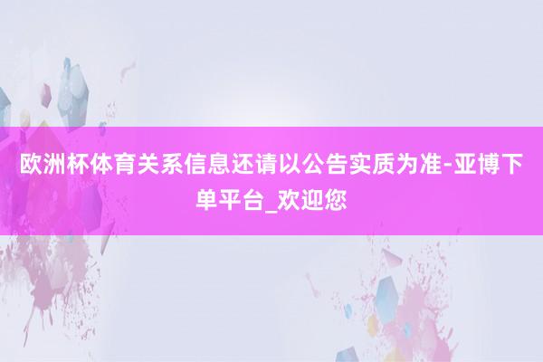 欧洲杯体育关系信息还请以公告实质为准-亚博下单平台_欢迎您