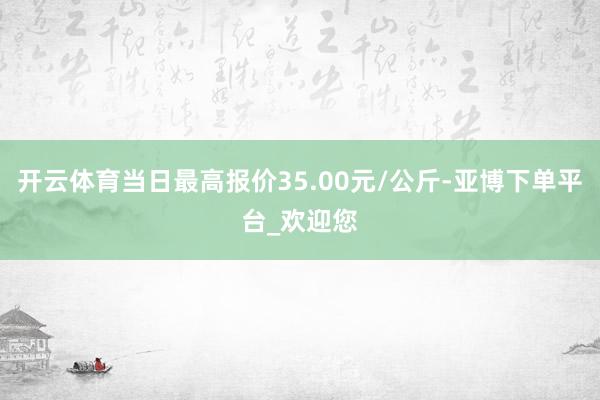 开云体育当日最高报价35.00元/公斤-亚博下单平台_欢迎您