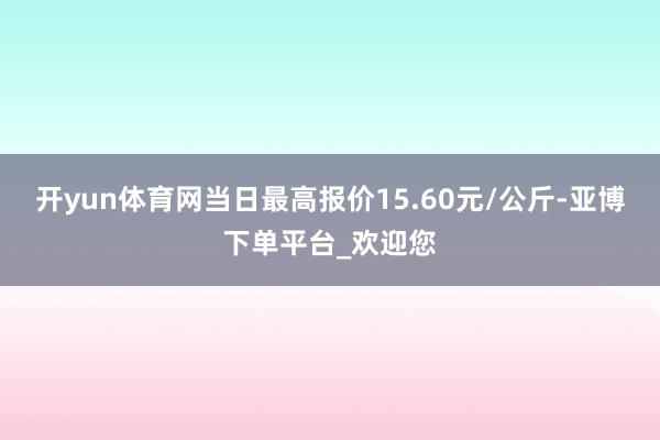 开yun体育网当日最高报价15.60元/公斤-亚博下单平台_欢迎您