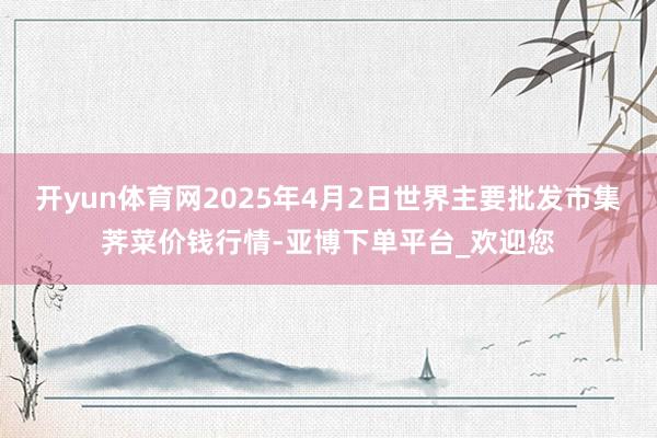 开yun体育网2025年4月2日世界主要批发市集荠菜价钱行情-亚博下单平台_欢迎您
