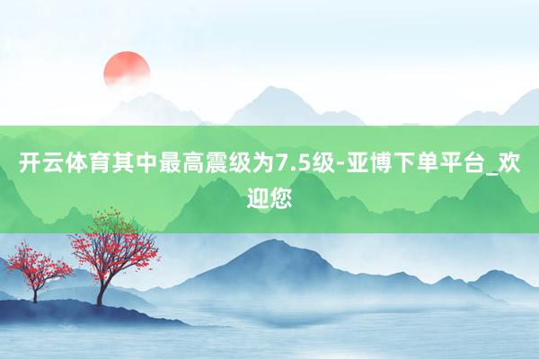 开云体育其中最高震级为7.5级-亚博下单平台_欢迎您