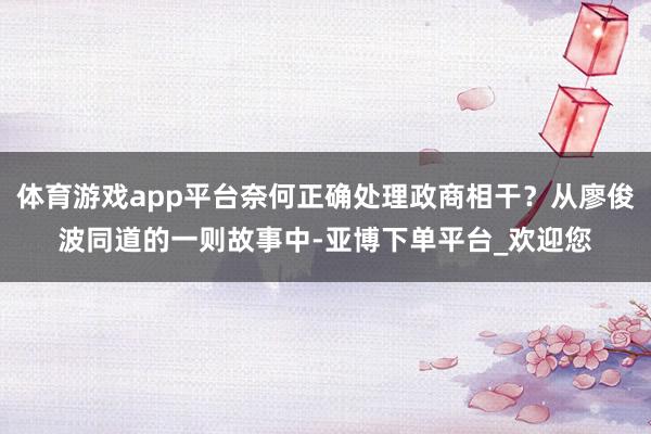 体育游戏app平台奈何正确处理政商相干？从廖俊波同道的一则故事中-亚博下单平台_欢迎您