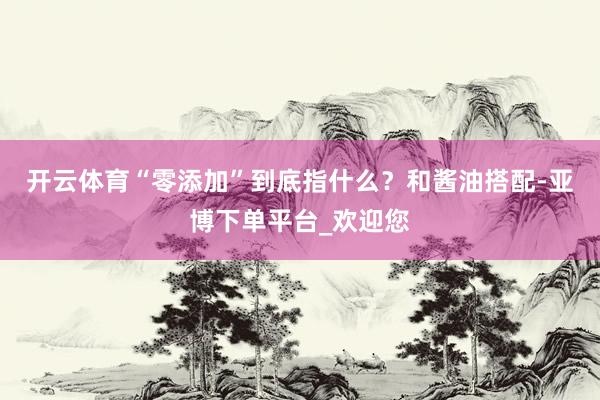开云体育　　“零添加”到底指什么？和酱油搭配-亚博下单平台_欢迎您