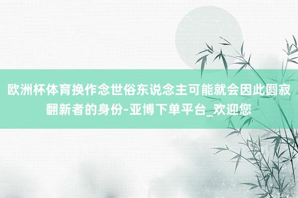 欧洲杯体育换作念世俗东说念主可能就会因此圆寂翻新者的身份-亚博下单平台_欢迎您