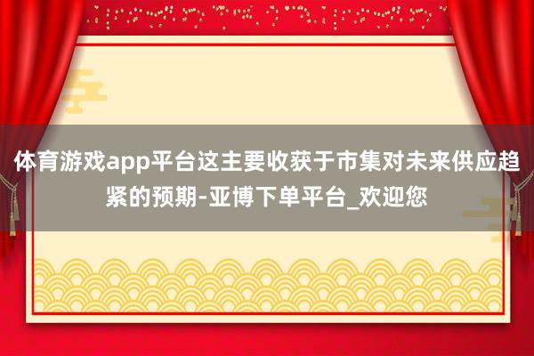 体育游戏app平台这主要收获于市集对未来供应趋紧的预期-亚博下单平台_欢迎您