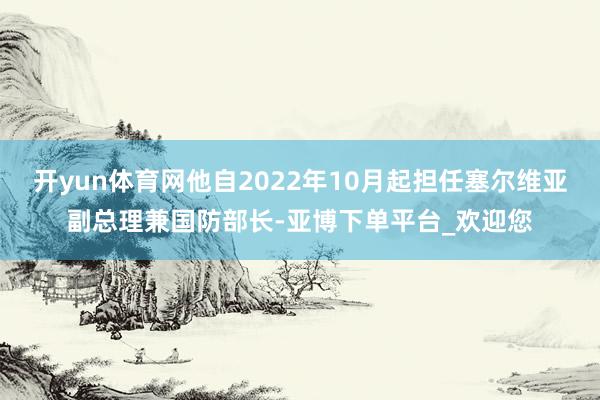 开yun体育网他自2022年10月起担任塞尔维亚副总理兼国防部长-亚博下单平台_欢迎您
