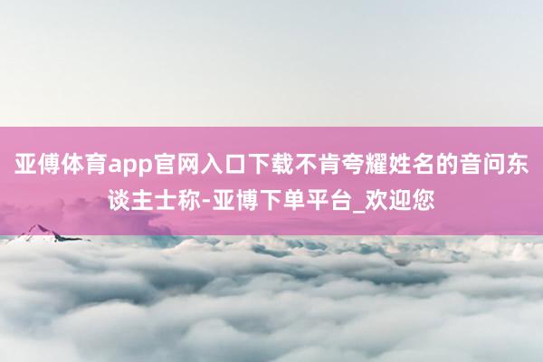 亚傅体育app官网入口下载不肯夸耀姓名的音问东谈主士称-亚博下单平台_欢迎您