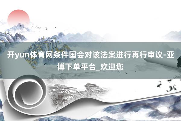 开yun体育网条件国会对该法案进行再行审议-亚博下单平台_欢迎您