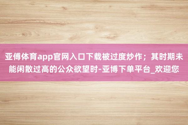 亚傅体育app官网入口下载被过度炒作；其时期未能闲散过高的公众欲望时-亚博下单平台_欢迎您