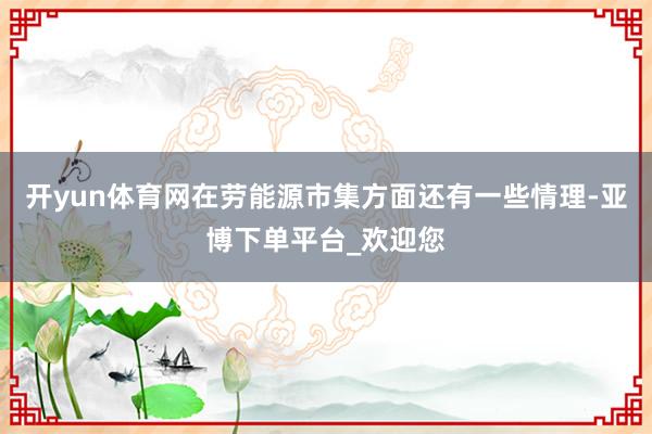 开yun体育网在劳能源市集方面还有一些情理-亚博下单平台_欢迎您