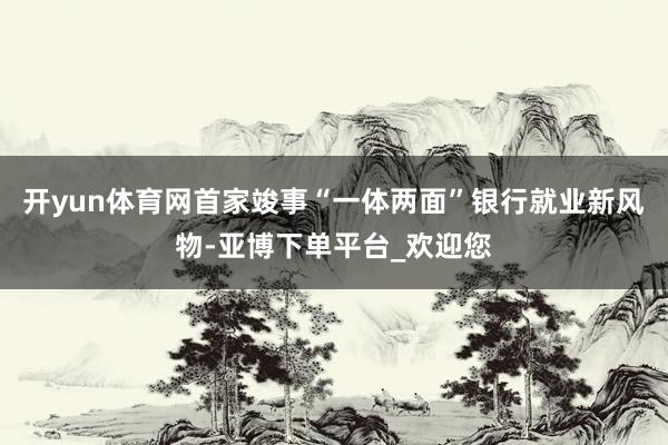 开yun体育网首家竣事“一体两面”银行就业新风物-亚博下单平台_欢迎您